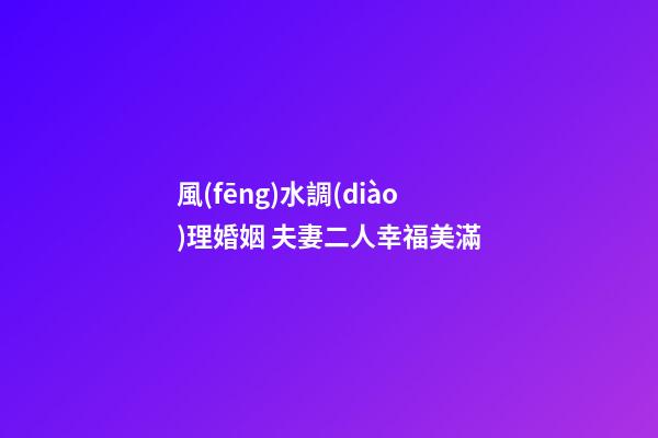 風(fēng)水調(diào)理婚姻 夫妻二人幸福美滿